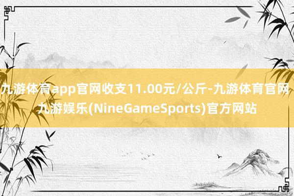 九游体育app官网收支11.00元/公斤-九游体育官网 九游娱乐(NineGameSports)官方网站