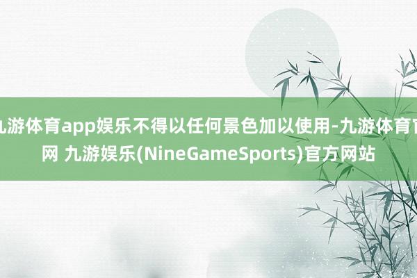 九游体育app娱乐不得以任何景色加以使用-九游体育官网 九游娱乐(NineGameSports)官方网站