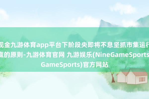 现金九游体育app平台下阶段央即将不息坚抓市集运行、互利共赢的原则-九游体育官网 九游娱乐(NineGameSports)官方网站
