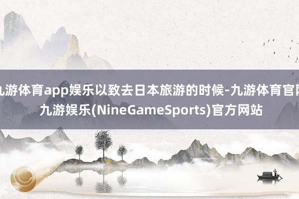 九游体育app娱乐以致去日本旅游的时候-九游体育官网 九游娱乐(NineGameSports)官方网站