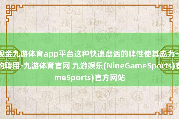 现金九游体育app平台这种快速盘活的脾性使其成为一个绝佳的聘用-九游体育官网 九游娱乐(NineGameSports)官方网站