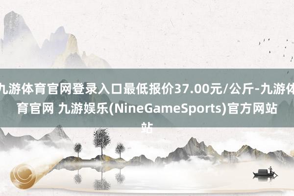 九游体育官网登录入口最低报价37.00元/公斤-九游体育官网 九游娱乐(NineGameSports)官方网站