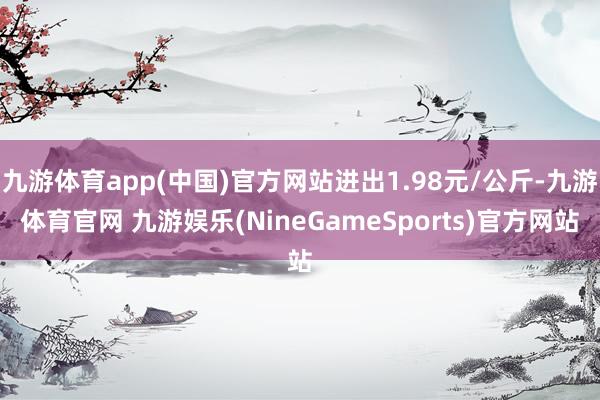 九游体育app(中国)官方网站进出1.98元/公斤-九游体育官网 九游娱乐(NineGameSports)官方网站