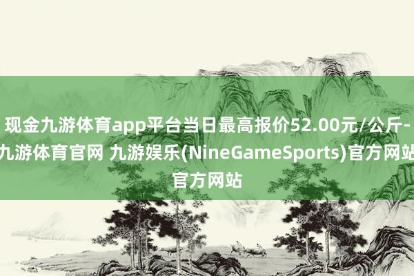 现金九游体育app平台当日最高报价52.00元/公斤-九游体育官网 九游娱乐(NineGameSports)官方网站