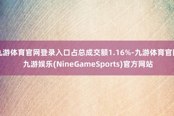 九游体育官网登录入口占总成交额1.16%-九游体育官网 九游娱乐(NineGameSports)官方网站