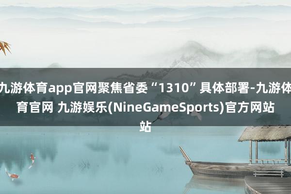 九游体育app官网聚焦省委“1310”具体部署-九游体育官网 九游娱乐(NineGameSports)官方网站