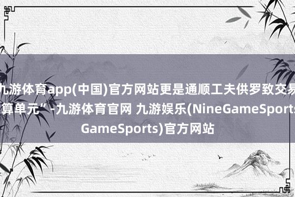 九游体育app(中国)官方网站更是通顺工夫供罗致交易需求的“结算单元”-九游体育官网 九游娱乐(NineGameSports)官方网站