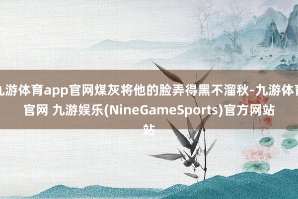 九游体育app官网煤灰将他的脸弄得黑不溜秋-九游体育官网 九游娱乐(NineGameSports)官方网站