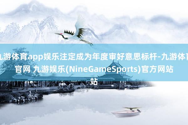 九游体育app娱乐注定成为年度审好意思标杆-九游体育官网 九游娱乐(NineGameSports)官方网站