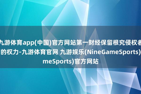 九游体育app(中国)官方网站第一财经保留根究侵权者法律累赘的权力-九游体育官网 九游娱乐(NineGameSports)官方网站