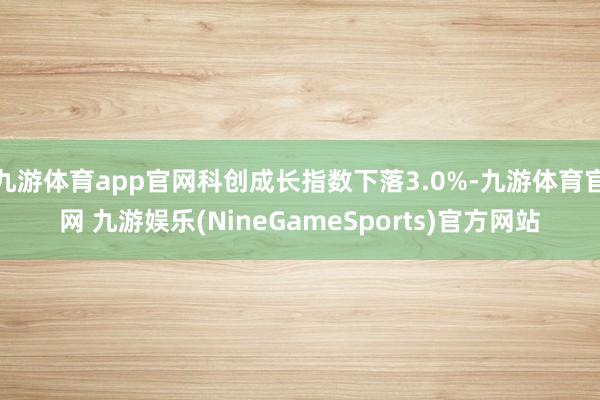 九游体育app官网科创成长指数下落3.0%-九游体育官网 九游娱乐(NineGameSports)官方网站