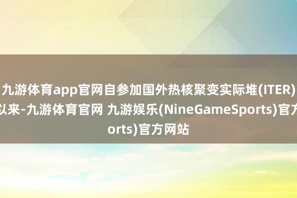 九游体育app官网自参加国外热核聚变实际堆(ITER)蓄意以来-九游体育官网 九游娱乐(NineGameSports)官方网站