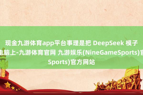 现金九游体育app平台事理是把 DeepSeek 模子下载到电脑上-九游体育官网 九游娱乐(NineGameSports)官方网站