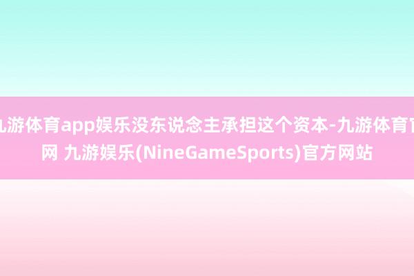 九游体育app娱乐没东说念主承担这个资本-九游体育官网 九游娱乐(NineGameSports)官方网站