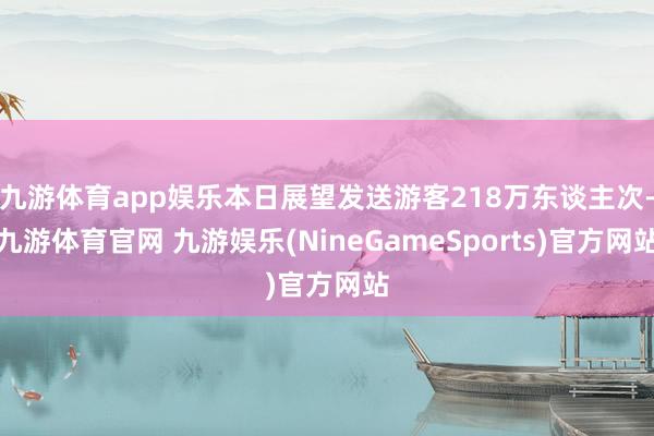 九游体育app娱乐本日展望发送游客218万东谈主次-九游体育官网 九游娱乐(NineGameSports)官方网站