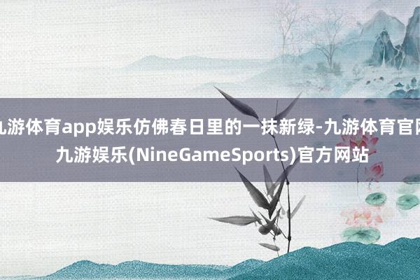 九游体育app娱乐仿佛春日里的一抹新绿-九游体育官网 九游娱乐(NineGameSports)官方网站
