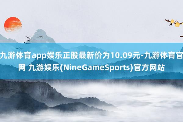 九游体育app娱乐正股最新价为10.09元-九游体育官网 九游娱乐(NineGameSports)官方网站