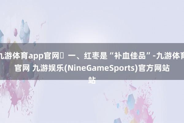 九游体育app官网​一、红枣是“补血佳品”-九游体育官网 九游娱乐(NineGameSports)官方网站