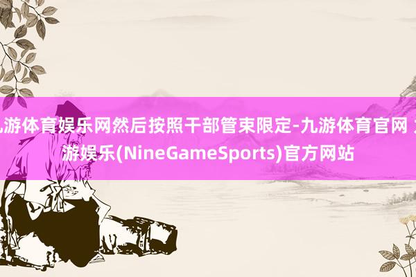 九游体育娱乐网然后按照干部管束限定-九游体育官网 九游娱乐(NineGameSports)官方网站