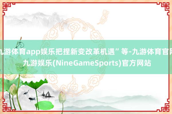 九游体育app娱乐把捏新变改革机遇”等-九游体育官网 九游娱乐(NineGameSports)官方网站