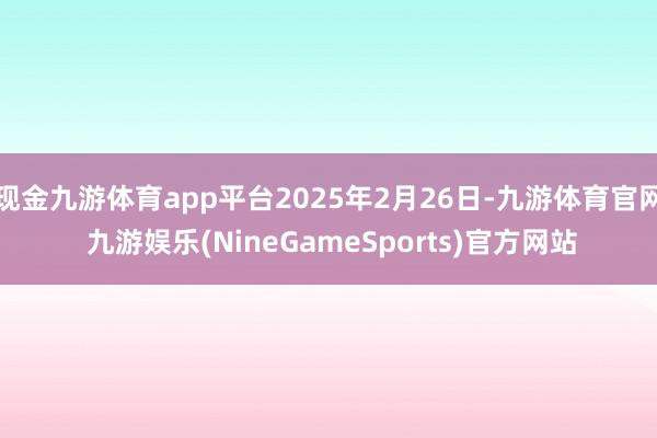 现金九游体育app平台2025年2月26日-九游体育官网 九游娱乐(NineGameSports)官方网站