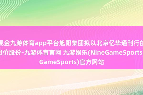 现金九游体育app平台旭阳集团拟以北京亿华通刊行的A股手脚对价股份-九游体育官网 九游娱乐(NineGameSports)官方网站