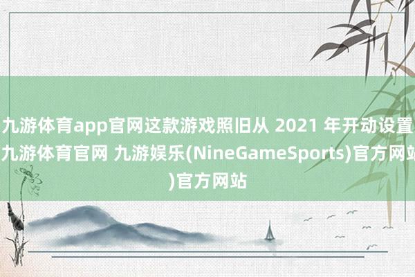 九游体育app官网这款游戏照旧从 2021 年开动设置-九游体育官网 九游娱乐(NineGameSports)官方网站