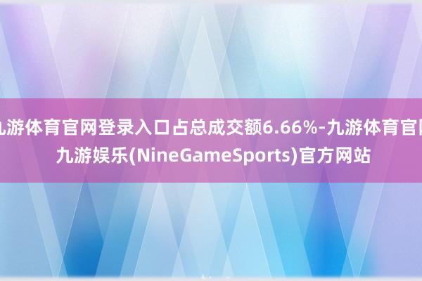 九游体育官网登录入口占总成交额6.66%-九游体育官网 九游娱乐(NineGameSports)官方网站