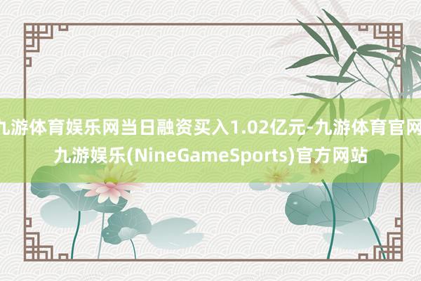九游体育娱乐网当日融资买入1.02亿元-九游体育官网 九游娱乐(NineGameSports)官方网站
