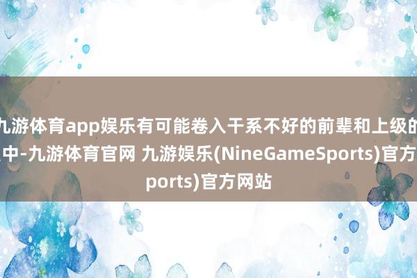 九游体育app娱乐有可能卷入干系不好的前辈和上级的争握中-九游体育官网 九游娱乐(NineGameSports)官方网站