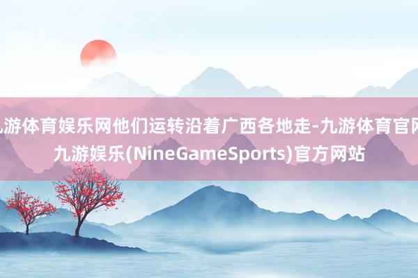 九游体育娱乐网他们运转沿着广西各地走-九游体育官网 九游娱乐(NineGameSports)官方网站