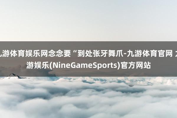 九游体育娱乐网念念要“到处张牙舞爪-九游体育官网 九游娱乐(NineGameSports)官方网站