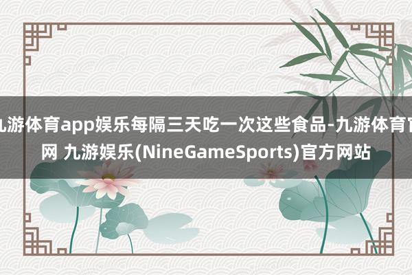 九游体育app娱乐每隔三天吃一次这些食品-九游体育官网 九游娱乐(NineGameSports)官方网站