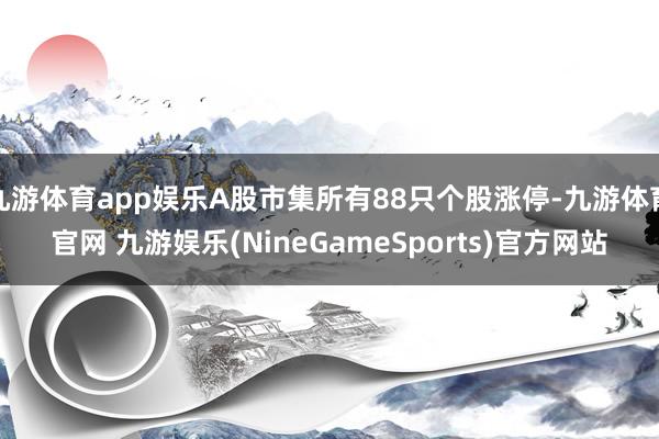 九游体育app娱乐A股市集所有88只个股涨停-九游体育官网 九游娱乐(NineGameSports)官方网站