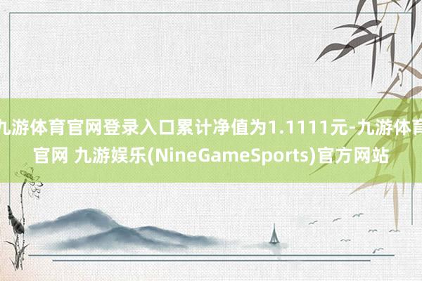 九游体育官网登录入口累计净值为1.1111元-九游体育官网 九游娱乐(NineGameSports)官方网站