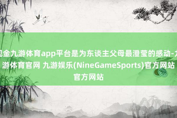 现金九游体育app平台是为东谈主父母最澄莹的感动-九游体育官网 九游娱乐(NineGameSports)官方网站