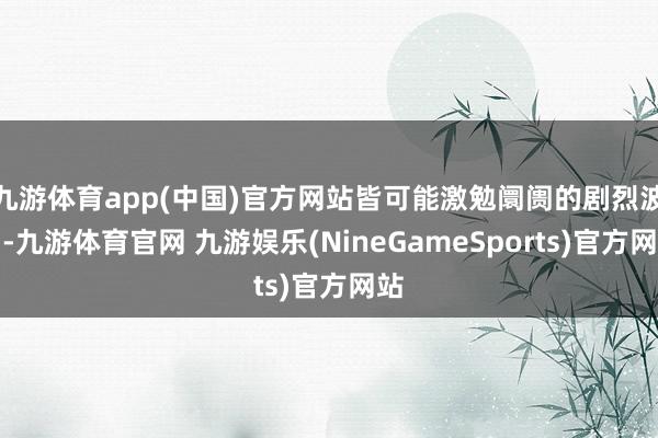 九游体育app(中国)官方网站皆可能激勉阛阓的剧烈波动-九游体育官网 九游娱乐(NineGameSports)官方网站
