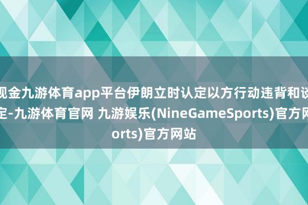 现金九游体育app平台伊朗立时认定以方行动违背和谈商定-九游体育官网 九游娱乐(NineGameSports)官方网站