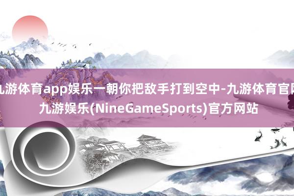 九游体育app娱乐一朝你把敌手打到空中-九游体育官网 九游娱乐(NineGameSports)官方网站