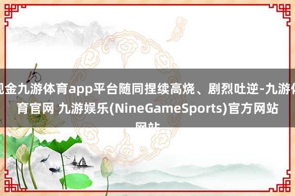 现金九游体育app平台随同捏续高烧、剧烈吐逆-九游体育官网 九游娱乐(NineGameSports)官方网站
