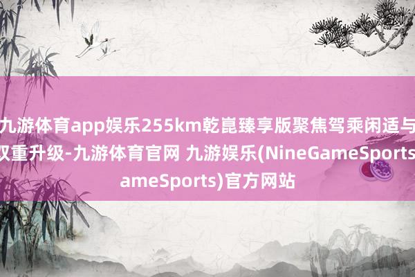 九游体育app娱乐255km乾崑臻享版聚焦驾乘闲适与续航智力双重升级-九游体育官网 九游娱乐(NineGameSports)官方网站