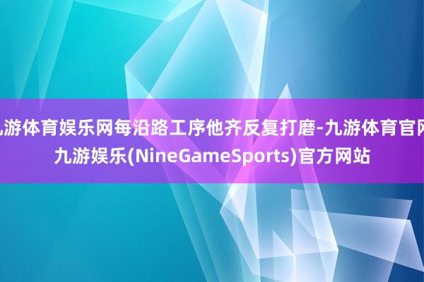 九游体育娱乐网每沿路工序他齐反复打磨-九游体育官网 九游娱乐(NineGameSports)官方网站