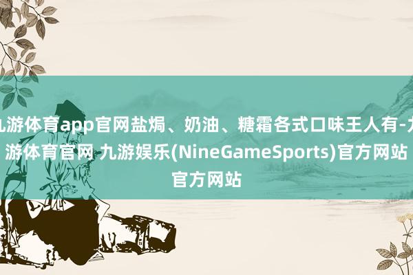 九游体育app官网盐焗、奶油、糖霜各式口味王人有-九游体育官网 九游娱乐(NineGameSports)官方网站