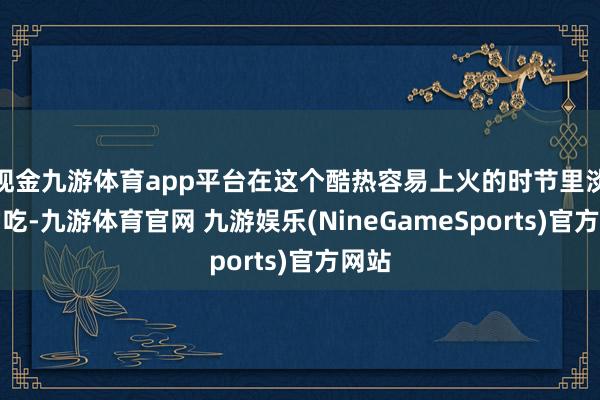 现金九游体育app平台在这个酷热容易上火的时节里淡薄常吃-九游体育官网 九游娱乐(NineGameSports)官方网站