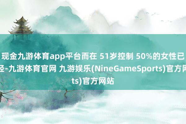 现金九游体育app平台而在 51岁控制 50%的女性已绝经-九游体育官网 九游娱乐(NineGameSports)官方网站