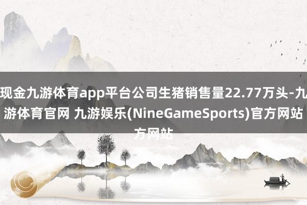 现金九游体育app平台公司生猪销售量22.77万头-九游体育官网 九游娱乐(NineGameSports)官方网站