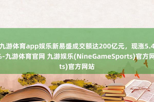九游体育app娱乐新易盛成交额达200亿元，现涨5.49%-九游体育官网 九游娱乐(NineGameSports)官方网站
