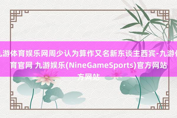 九游体育娱乐网周少认为算作又名新东谈主西宾-九游体育官网 九游娱乐(NineGameSports)官方网站