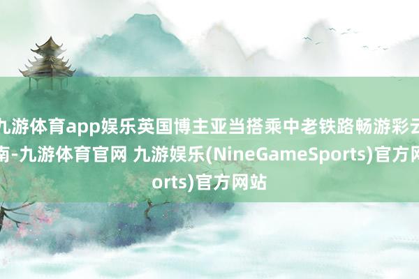 九游体育app娱乐英国博主亚当搭乘中老铁路畅游彩云之南-九游体育官网 九游娱乐(NineGameSports)官方网站