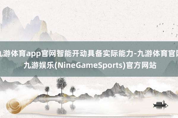 九游体育app官网智能开动具备实际能力-九游体育官网 九游娱乐(NineGameSports)官方网站